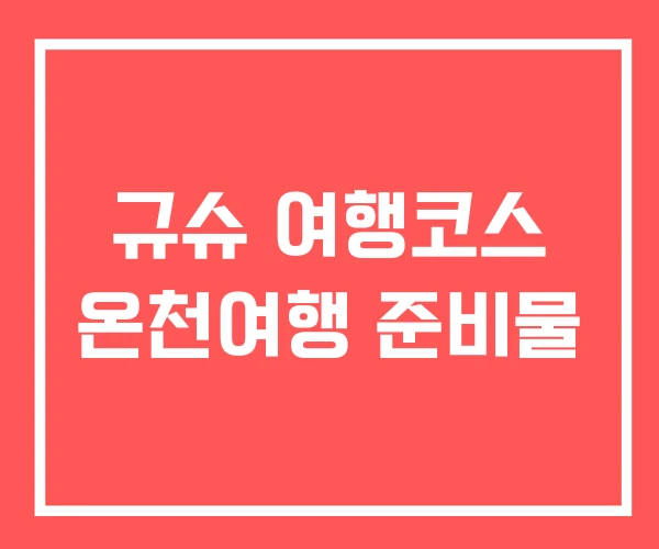 규슈 여행코스 온천여행 준비물